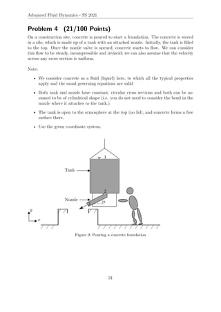 Advanced Fluid Dynamics - SS 2021
Problem 4 (21/100 Points)
On a construction site, concrete is poured to start a foundation. The concrete is stored
in a silo, which is made up of a tank with an attached nozzle. Initially, the tank is filled
to the top. Once the nozzle valve is opened, concrete starts to flow. We can consider
this flow to be steady, incompressible and inviscid; we can also assume that the velocity
across any cross section is uniform.
Note:
• We consider concrete as a fluid (liquid) here, to which all the typical properties
apply and the usual governing equations are valid
• Both tank and nozzle have constant, circular cross sections and both can be as-
sumed to be of cylindrical shape (i.e. you do not need to consider the bend in the
nozzle where it attaches to the tank.)
• The tank is open to the atmosphere at the top (no lid), and concrete forms a free
surface there.
• Use the given coordinate system.
Figure 9: Pouring a concrete foundation
31
 