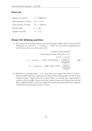 Advanced Fluid Dynamics - SS 2021
Given are:
Density of concrete ρ = 2 200 kg m−3
Inner diameter of tank D = 1,4 m
Cross section of nozzle AN = 0,035 m2
Nozzle angle α = 40°
Length of nozzle L = 1 m
Answer the following questions:
4.1 The construction worker observes that the free upper surface of the concrete moves
downward at a rate of v1 = 0,1314 m s−1
. What are the velocity magnitude |v3|
and the mass flux ṁ at the nozzle exit?
incomp, steady, inviscid
conservation of mass, CV from 1 to 3:
ρ1v1A1 = ρ3v3A3
v3 = v1A1/A3 = 0.1314 · πD2
/4/0.035 = 5.779m/s
| {z }
2 Point
ṁ = rho3A3v3 = 2200 · 0.035 · 5.779 = 445kg/s
| {z }
1 Point
(30)
4.2 From now on, assume that v1 ≈ 0. Your task is to compute the force Fx in the x-
direction with which the construction worker needs to push against the silo to keep
it from moving. Assume that the concrete flows at a steady pace, and assume a
uniform velocity profile. Draw a suitable control volume and indicate the relevant
fluxes (inflow/outflow). Give the magnitude and the direction of the force required
to hold the silo (tank plus nozzle) in place.
32
 