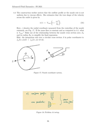 Advanced Fluid Dynamics - SS 2021
4.4 The construction worker notices that the outflow profile at the nozzle exit is not
uniform due to viscous effects. She estimates that the true shape of the velocity
across the outlet is given by
v(r) = Vmax 1 −
πr2
AN
!
. (31)
Here, r denotes the radial coordinate measured from the centerline of the nozzle
outwards, see Fig. 17. If the mass flow is constant and as computed in 4.1, what
is Vmax? Make use of the relationship between the nozzle cross section area AN
and its radius RN to simplify the final expression.
Hint: the integration rule over a circular cross section A in polar coordinates is:
R
A f (r, φ)dA =
R
A f (r, φ)r dr dφ.
Figure 17: Nozzle coordinate system.
Figure 18: Problem 4.4 setup.
36
 