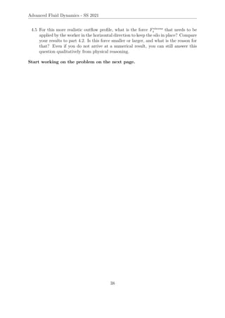 Advanced Fluid Dynamics - SS 2021
4.5 For this more realistic outflow profile, what is the force Fviscous
x that needs to be
applied by the worker in the horizontal direction to keep the silo in place? Compare
your results to part 4.2. Is this force smaller or larger, and what is the reason for
that? Even if you do not arrive at a numerical result, you can still answer this
question qualitatively from physical reasoning.
Start working on the problem on the next page.
38
 