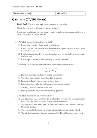 Advanced Fluid Dynamics - SS 2021
Name (first / last): Matr.-Nr.:
Questions (37/100 Points)
• Important: There is only one correct answer per question.
• Check the box next to the correct answer with a ×.
• In case you need to correct your answer, strike out the wrong answer and add ××
(two!) to the left of the correct box.
1. (1P) What is a useful definition of a fluid?
 It can only exist in a hydrostatic equilibrium.
 It can only be described by the Navier-Stokes equations with a linear rela-
tionship between strain and viscous stresses.
 It deforms continuously if a force is applied and occupies all the space made
available to it.
 It is a type of mater in which density is always constant.
2. (2P) Select the correct properties for the given units (in that order):
N
m2
,
m
s
, K,
m3
s
 Pressure, acceleration, kinetic energy, volume flow.
 Viscosity, temperature, mass flow, kinetic energy.
 Pressure, velocity, temperature, volume flow.
 Dissipation rate, velocity, Kolmogorov length scale, density.
 Viscosity, velocity, Celsius, mass flux.
 Density, acceleration, kinematic viscosity, pressure.
3. (1P) What is meant by an equation of state?
 An expression that describes the relationship between the thermodynamic
properties of a fluid: pressure, density and temperature.
 An expression that describes the state of fluid motion: steady, unsteady,
turbulent, laminar.
 The relationship between the strain rate and viscous stresses in a fluid.
 The friction losses in a pipe as a function of the Reynolds number and gravity.
6
 