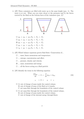 Advanced Fluid Dynamics - SS 2021
4. (2P) Three containers are filled with water up to the same height (pos. 1). The
water is at rest. What can you state about a) the pressures and b) the forces
exerted by the fluid on the bottom faces of the containers (pos. 2)?
 pB  pA  pC ; FB  FA  FC
 pB  pA  pC ; FB  FA  FC
 pB = pA = pC ; FB  FA  FC
 pB  pC  pA; FB = FA = FC
 vB  pC  pA; FB = FA = FC
5. (2P) Which balance equations govern fluid flows: Conservation of...
 ... mass, linear momentum and temperature.
 ... entropy, concentration and effort.
 ... pressure, density and velocity.
 ... mass, momentum and energy.
 ... all the forces acting on a fluid particle.
6. (2P) Identify the terms in the following equation:
dmsys
dt
= 0 =
d
dt
mCV + ṁnet (16)
A = 0 = B + C
 A: rate of change of mass inside the control volume,
B: rate of change of mass of the fluid as it transits,
C: net mass flow through the boundaries of the control volume
 A: net mass flow through the boundaries of the control volume,
B: rate of change of mass inside the control volume,
C: rate of change of the internal energy through fluxes
7
 