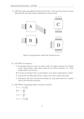Advanced Fluid Dynamics - SS 2021
9. (4P) Flow passes through the devices A-D in Fig. 2. For each case, draw an arrow
indicating the direction of the resulting force on the device.
Figure 2: Incompressible, steady flow through devices.
10. (1P) What is buoyancy?
 It describes that fact that an object made of a light material, for example
wood, always floats, while those made out of heavier material, e.g. steel,
always sink to the bottom.
 It is the net pressure force on all surfaces of an object submerged in a fluid.
 It describes the lift generated by a ship’s screw that makes them float.
 Buoyancy is the force exerted by the fluid on a body immersed in it; it always
acts in the direction of gravity.
11. (2P) Which relationship defines viscosity correctly?
 µ = ||τij||∂uj
∂xi
 µ = ||τij||
∂uj
∂xi
 µ = ||τij||
∂ui
∂xj
 µ = ||τij||∂ui
∂xj
9
 