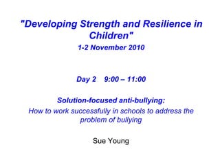 "Developing Strength and Resilience in
Children"
1-2 November 2010
Day 2 9:00 – 11:00
Solution-focused anti-bullying:
How to work successfully in schools to address the
problem of bullying
Sue Young
 