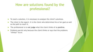 How are solutions found by the
professional?
 To reach a solution, it is necessary to analyze the client’s solutions.
 The client is the expert. It is the client who determines his or her goal as well
as the path to reach it.
 The professional is to not judge what the client thinks of as positive.
 Problems persist only because the client thinks or says that the problems
“always” occur.
 