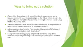 Ways to bring out a solution
 If something does not work, do something else: A Japanese man saw a
tsunami coming. He knew he could not get to the village in time to warn the
people. The man started the fields on fire, knowing the farmers would run up
the hill, thus saving them.
 Ask elicit questions: “what would you like to see instead of the problem? Or
what is better? (asked at the start of subsequent sessions).
 Asking questions about details: “how exactly did you do that? What exactly
did you do differently that made it go better?”
 Giving verbal rewards by paying compliments and asking competence
questions: “How did you manage that? How did you come up with that fine
idea?”
 