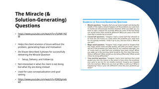 The Miracle (&
Solution-Generating)
Questions
• https://www.youtube.com/watch?v=vTylNRr1RZ
M
• Helps the client envision a future without the
problem, generating hope and motivation
• De Shazer described 3 phases for successfully
delivering the Miracle Question
• Setup, Delivery, and Follow-Up
• Not interested in what the client is not doing
but what thy are doing instead
• Used for case conceptualization and goal
setting
• https://www.youtube.com/watch?v=fQBZlgmeb
wY
 