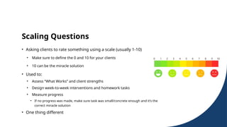 Scaling Questions
• Asking clients to rate something using a scale (usually 1-10)
• Make sure to define the 0 and 10 for your clients
• 10 can be the miracle solution
• Used to:
• Assess “What Works” and client strengths
• Design week-to-week interventions and homework tasks
• Measure progress
• If no progress was made, make sure task was small/concrete enough and it’s the
correct miracle solution
• One thing different
 