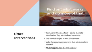 Other
Interventions
• “Formula First Session Task” – asking clients to
identify what they want to keep happening
• Find client strengths in their problem talk
• Make therapeutic complements that reinforce client
progress
• Whatt happens after the first session?
 