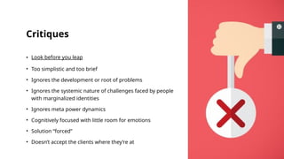 Critiques
• Look before you leap
• Too simplistic and too brief
• Ignores the development or root of problems
• Ignores the systemic nature of challenges faced by people
with marginalized identities
• Ignores meta power dynamics
• Cognitively focused with little room for emotions
• Solution “forced”
• Doesn’t accept the clients where they’re at
 