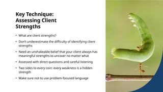 Key Technique:
Assessing Client
Strengths
• What are client strengths?
• Don’t underestimate the difficulty of identifying client
strengths
• Need an unshakeable belief that your client always has
meaningful strengths to uncover no matter what
• Assessed with direct questions and careful listening
• Two sides to every coin: every weakness is a hidden
strength
• Make sure not to use problem-focused language
 