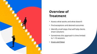 Overview of
Treatment
• Assess what works and what doesn’t
• Find exceptions and desired outcomes
• Identify small steps that will help clients
enact solutions
• Sometimes this approach is time limited
to 1-10 sessions
• Insoo and Steve
 