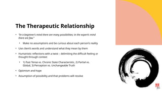 The Therapeutic Relationship
• “In a beginner’s mind there are many possibilities; in the expert’s mind
there are few.”
• Make no assumptions and be curious about each person’s reality
• Use client’s words and understand what they mean by them
• Humanistic reflections with a twist – delimiting the difficult feeling or
thought through context
• 1) Past Tense vs. Chronic State Characteristic, 2) Partial vs.
Global, 3) Perception vs. Unchangeable Truth
• Optimism and hope
• Assumption of possibility and that problems will resolve
 