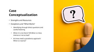 Case
Conceptualization
• Strengths and Resources
• Exceptions and “What Works”
• Identifying through direct questions and
careful listening
• When it is not there? OR When is it less
intense or not as bad?
• At times need a paradoxica approach:
When is it worse?
 
