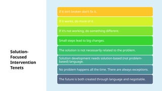 Solution-
Focused
Intervention
Tenets
If it isn’t broken don’t fix it.
If it works, do more of it.
If it’s not working, do something different.
Small steps lead to big changes.
The solution is not necessarily related to the problem.
Solution development needs solution-based (not problem-
based) language.
No problem happens all the time. There are always exceptions.
The future is both created through language and negotiable.
 
