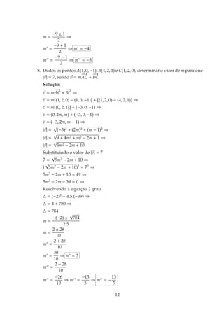 m =
−9 ± 1
2
⇒
m′
=
−9 + 1
2
⇒ m′
= −4
m′′
=
−9 − 1
2
⇒ m′′
= −5
8. Dados os pontos A(1, 0, −1), B(4, 2, 1) e C(1, 2, 0), determinar o valor de m para que
|~
v| = 7, sendo ~
v = m
−
−
→
AC +
−
→
BC.
Solução:
~
v = m
−
−
→
AC +
−
→
BC ⇒
~
v = m[(1, 2, 0) − (1, 0, −1)] + [(1, 2, 0) − (4, 2, 1)] ⇒
~
v = m[(0, 2, 1)] + (−3, 0, −1) ⇒
~
v = (0, 2m, m) + (−3, 0, −1) ⇒
~
v = (−3, 2m, m − 1) ⇒
|~
v| =
p
(−3)2 + (2m)2 + (m − 1)2 ⇒
|~
v| =
√
9 + 4m2 + m2 − 2m + 1 ⇒
|~
v| =
√
5m2 − 2m + 10
Substituindo o valor de |~
v| = 7
7 =
√
5m2 − 2m + 10 ⇒
(
√
5m2 − 2m + 10)2
= 72
⇒
5m2
− 2m + 10 = 49 ⇒
5m2
− 2m − 39 = 0 ⇒
Resolvendo a equação 2 grau.
∆ = (−2)2
− 4.5.(−39) ⇒
∆ = 4 + 780 ⇒
∆ = 784
m =
−(−2) ±
√
784
2.5
m =
2 ± 28
10
m′
=
2 + 28
10
m′
=
30
10
⇒ m′
= 3
m′′
=
2 − 28
10
m′′
=
−26
10
⇒ m′′
=
−13
5
⇒ m′′
= −
13
5
12
 