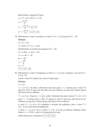 Resolvendo a equação 2o
grau.
∆ = 32
− 4.1.(−18) ⇒ ∆ = 81
α =
−3 ± 9
2
α′
=
−3 + 9
2
⇒ α′
= 3
α′′
=
−3 − 9
2
⇒ α′′
= −6
19. Determinar o vetor ~
v, paralelo ao vetor ~
u = (1, −1, 2), tal que ~
v.~
u = −18.
Solução:
~
u = (1, −1, 2)
~
v = α(~
u) ⇒ ~
v = (α, −α, 2α)
Substituindo os valores na equação:~
v.~
u = −18.
(1, −2, 2)(α, −α, 2α) = −18
α + α + 4α = −18
6α = −18
α =
−18
6
α = −3
~
v = (−3, 3, −6)
20. Determinar o vetor ~
v ortogonal ao vetor ~
u = (−4, 2, 6) e colinear e ao vetor ~
w =
(−6, 4, −2).
como o vetor ~
v é colinear ao vetor ~
w, temos que:
Solução:
~
v = α.~
w
v = α.(−6, 4, −2) onde α elementos dos reais para α = 1, temos que o vetor ~
v é
igual ao vetor ~
w, que isso não deixa de ser colinear, ou seja dois vetores iguais
não deixa de ser colinear.
~
v = α.(−6, 4, −2) para α = (−
1
2
).t, onde t elemento dos reais, temos ~
v = t.(3, −2, 1)
para t = −2, temos que o vetor ~
v é igual ao vetor ~
w, que isso não deixa de ser
colinear, ou seja dois vetores iguais não deixa de ser colinear.
o vetor ~
v = α.(−6, 4, −2) é também a solução do problema...mas o vetor ~
v =
t.(3, −2, 1) é uma forma simplificada.
o vetor v = α.(−6, 4, −2) e o vetor ~
v = t.(3, −2, 1) são as mesmas soluções, basta
tomar α = (−1/2).t , onde t e k elementos dos reais.
então temos que a resposta é ~
v = t.(3, −2, 1) .
18
 