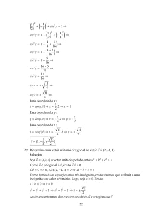 1
2
2
+

−
1
4
2
+ cos2
γ = 1 ⇒
cos2
γ = 1 −

1
2
2
+

−
1
4
2
!
⇒
cos2
γ = 1 −

1
4
+
1
16

⇒
cos2
γ = 1 −

4 + 1
16

⇒
cos2
γ = 1 −
5
16
⇒
cos2
γ =
16 − 5
16
⇒
cos2
γ =
11
16
⇒
cosγ = ±
r
11
16
⇒
cosγ = ±
√
11
4
⇒
Para coordenada x :
x = cosα.|~
v| ⇒ x =
1
2
.2 ⇒ x = 1
Para coordenada y :
y = cosβ.|~
v| ⇒ x = −
1
4
.2 ⇒ y = −
1
2
Para coordenada z :
z = cosγ.|~
v| ⇒ z =
√
11
4
.2 ⇒ z = ±
√
11
2
~
v = (1, −
1
2
, ±
√
11
2
)
29. Determinar um vetor unitário ortogonal ao vetor ~
v = (2, −1, 1)
Solução:
Seja ~
u = (a, b, c) o vetor unitário pedido,então a2
+ b2
+ c2
= 1
Como ~
u é ortogonal a ~
v ,então ~
u.~
v = 0
~
u.~
v = 0 = (a, b, c).(2, −1, 1) = 0 ⇒ 2a − b + c = 0
Como temos duas equações,mas três incógnitas,então teremos que atribuir a uma
incógnita um valor arbitrário. Logo, seja a = 0. Então
c − b = 0 ⇒ c = b
a2
+ b2
+ c2
= 1 ⇒ b2
+ b2
= 1 ⇒ b = ±
√
2
2
Assim,encontramos dois vetores unitários ~
u e ortogonais a ~
v
22
 