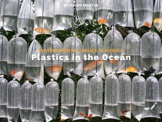 Plastics in the Ocean
BY ABISH MARTIN
ENVIRONMENTAL ISSUES IN HAWAII:
 