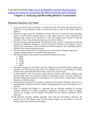 Link full download: https://www.testbankfire.com/download/solution-
manual-for-financial-accounting-4th-edition-by-kemp-and-waybright/
Chapter 2: Analyzing and Recording Business Transactions
Discussion Questions: Key Points
1. Assets are listed in order of liquidity, or closeness to cash. Discuss the steps that the business
would have to go through in order to convert each asset to cash in the normal course of
business.
2. When the company pays for something in advance that won’t be used up in this accounting
period, it would record a prepaid asset. In a sense, plant assets are a type of prepaid asset,
although they would not be classified as such. All prepaid assets would be used up,
eventually. That is, they all become expenses over time or with use.
3. Revenue increases retained earnings. By definition, when revenue is increased as assets are
acquired (or liabilities reduced) as a result of activities relating to the company’s line of
business, the owners have a claim on those assets that are acquired. This ownership interest is
reflected in the retained earnings account.
4. Not all events are transactions. A transaction is an event that has a financial impact on a
company. Journal entries are recorded for all transactions.
5. The normal balance of an account is the side that increases the account.
a. Debit
b. Debit
c. Credit
d. Credit
e. Debit
6. The bank is keeping its own books, not yours. When you give the bank cash or deposit your
paycheck, the bank needs to keep track of its liability to you. It is increasing its liability
account with a credit (the debit that it makes is to its own cash account).
7. A credit balance in the cash account would indicate a negative cash balance. Negative cash
does not make sense. If a company overdraws its checking account, it now has a liability to
the bank. Rather than showing a credit balance in its cash account, it should show a credit
balance in a liability account.
8. Journalizing is the process of recording a transaction in the journal. Posting is the process of
transferring the information from the journal to the appropriate accounts in the ledger or to T-
accounts.
9. False. A balanced trial balance is a necessary but not sufficient condition for accurate
financial statements. If a debit to supplies is improperly recorded as a debit to supplies
expense, for example, the trial balance will balance but the financial statements will be
inaccurate.
10. The financial statement numbers generally come from the trial balance. However, the
numbers on the trial balance come from the general ledger. So, the numbers on the trial
balance really come from the general ledger.
 