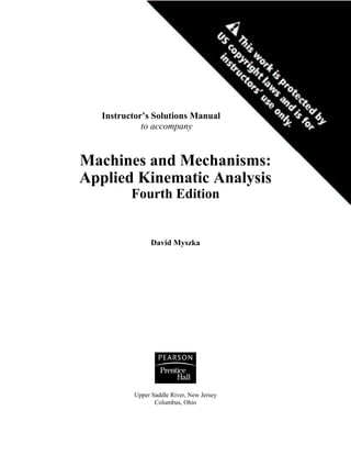 Instructor’s Solutions Manual
to accompany
Machines and Mechanisms:
Applied Kinematic Analysis
Fourth Edition
David Myszka
Upper Saddle River, New Jersey
Columbus, Ohio
 