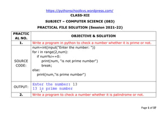 Page 1 of 37
https://pythonschoolkvs.wordpress.com/
CLASS-XII
SUBJECT – COMPUTER SCIENCE (083)
PRACTICAL FILE SOLUTION (Session 2021-22)
PRACTIC
AL NO.
OBJECTIVE & SOLUTION
1. Write a program in python to check a number whether it is prime or not.
SOURCE
CODE:
num=int(input("Enter the number: "))
for i in range(2,num):
if num%i==0:
print(num, "is not prime number")
break;
else:
print(num,"is prime number")
OUTPUT:
2. Write a program to check a number whether it is palindrome or not.
 
