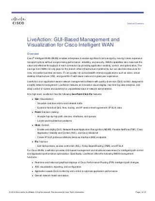 Solution Overview
© 2014 Cisco and/or its affiliates. All rights reserved. This document is Cisco Public Information. Page 1 of 12
LiveAction: GUI-Based Management and
Visualization for Cisco Intelligent WAN
Overview
Cisco
®
Intelligent WAN (IWAN) enables enterprises to realize significant cost savings by moving to less expensive
transport options without compromising performance, reliability, and security. IWAN capabilities also maximize the
value and effective throughput of each connection by providing application visibility, control, and optimization. The
savings from IWAN not only pays for the branch-office infrastructure investments, but can also free resources for
new, innovative business services. IT can quickly roll out bandwidth-intensive applications such as video, virtual
desktop infrastructure (VDI), and guest Wi-Fi with lower costs and a great user experience.
LiveAction is an application-aware network management software with quality-of-service (QoS) control, designed to
simplify network management. LiveAction features an innovative visual display, real-time big data analytics, and
deep control of routers and switches for unparalleled ease of network administration.
At a high level, LiveAction has the following See-Point-Click-Fix features:
● See: Visualization:
◦ Visualize real-time end-to-end network traffic
◦ Examine historical QoS, flow, routing, and IP service-level agreement (IP SLA) data
● Point: Decision making:
◦ Analyze hop-by-hop path, devices, interfaces, and queues
◦ Locate and troubleshoot problems
● Click: Control
◦ Enable and deploy QoS, Network-Based Application Recognition (NBAR), Flexible NetFlow (FNF), Cisco
Application Visibility and Control (AVC), and Cisco Medianet
◦ Create IP SLA probes and Media Services Interface (MSI) endpoints
● Fix: Improve
◦ Edit QoS policies, access control list (ACL), Policy Based Routing (PBR), and IP SLA
For Cisco IWAN, LiveAction provides GUI-based management and situational awareness for intelligent path control
and application performance optimization. Specifically, LiveAction offers the following IWAN management
functions:
● Real-time and historical graphical displays of Cisco Performance Routing (PfR) intelligent path changes
● AVC visualization, reporting, and configuration
● Application-aware QoS monitoring and control to optimize application performance
● Overall network health and status
 