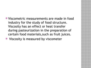  Viscometric measurements are made in food
industry for the study of food structure.
Viscosity has an effect or heat transfer
during pasteurization in the preparation of
certain food materials,such as fruit juices.
 Viscosity is measured by viscometer
 