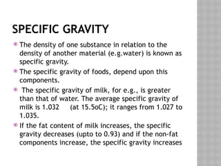 SPECIFIC GRAVITY
 The density of one substance in relation to the
density of another material (e.g.water) is known as
specific gravity.
 The specific gravity of foods, depend upon this
components.
 The specific gravity of milk, for e.g., is greater
than that of water. The average specific gravity of
milk is 1.032 (at 15.5oC); it ranges from 1.027 to
1.035.
 If the fat content of milk increases, the specific
gravity decreases (upto to 0.93) and if the non-fat
components increase, the specific gravity increases
 