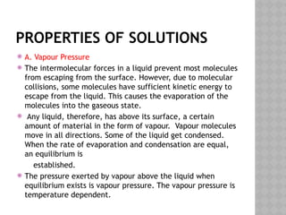 PROPERTIES OF SOLUTIONS
 A. Vapour Pressure
 The intermolecular forces in a liquid prevent most molecules
from escaping from the surface. However, due to molecular
collisions, some molecules have sufficient kinetic energy to
escape from the liquid. This causes the evaporation of the
molecules into the gaseous state.
 Any liquid, therefore, has above its surface, a certain
amount of material in the form of vapour. Vapour molecules
move in all directions. Some of the liquid get condensed.
When the rate of evaporation and condensation are equal,
an equilibrium is
established.
 The pressure exerted by vapour above the liquid when
equilibrium exists is vapour pressure. The vapour pressure is
temperature dependent.
 