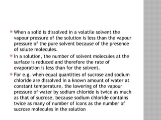  When a solid is dissolved in a volatile solvent the
vapour pressure of the solution is less than the vapour
pressure of the pure solvent because of the presence
of solute molecules.
 In a solution, the number of solvent molecules at the
surface is reduced and therefore the rate of
evaporation is less than for the solvent.
 For e.g. when equal quantities of sucrose and sodium
chloride are dissolved in a known amount of water at
constant temperature, the lowering of the vapour
pressure of water by sodium chloride is twice as much
as that of sucrose, because sodium chloride contains
twice as many of number of icons as the number of
sucrose molecules in the solution
 