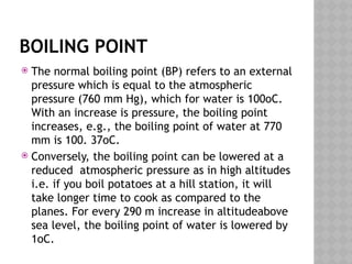 BOILING POINT
 The normal boiling point (BP) refers to an external
pressure which is equal to the atmospheric
pressure (760 mm Hg), which for water is 100oC.
With an increase is pressure, the boiling point
increases, e.g., the boiling point of water at 770
mm is 100. 37oC.
 Conversely, the boiling point can be lowered at a
reduced atmospheric pressure as in high altitudes
i.e. if you boil potatoes at a hill station, it will
take longer time to cook as compared to the
planes. For every 290 m increase in altitudeabove
sea level, the boiling point of water is lowered by
1oC.
 