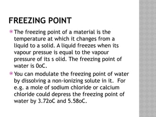FREEZING POINT
 The freezing point of a material is the
temperature at which it changes from a
liquid to a solid. A liquid freezes when its
vapour pressue is equal to the vapour
pressure of its s olid. The freezing point of
water is 0oC.
 You can modulate the freezing point of water
by dissolving a non-ionizing solute in it. For
e.g. a mole of sodium chloride or calcium
chloride could depress the freezing point of
water by 3.72oC and 5.58oC.
 