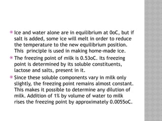  Ice and water alone are in equilibrium at 0oC, but if
salt is added, some ice will melt in order to reduce
the temperature to the new equilibrium position.
This principle is used in making home-made ice.
 The freezing point of milk is 0.53oC. Its freezing
point is determined by its soluble constituents,
lactose and salts, present in it.
 Since these soluble components vary in milk only
slightly, the freezing point remains almost constant.
This makes it possible to determine any dilution of
milk. Addition of 1% by volume of water to milk
rises the freezing point by approximately 0.0055oC.
 