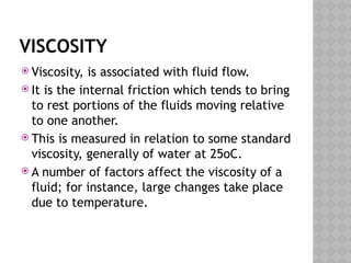 VISCOSITY
 Viscosity, is associated with fluid flow.
 It is the internal friction which tends to bring
to rest portions of the fluids moving relative
to one another.
 This is measured in relation to some standard
viscosity, generally of water at 25oC.
 A number of factors affect the viscosity of a
fluid; for instance, large changes take place
due to temperature.
 