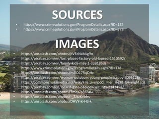 • https://www.crimesolutions.gov/ProgramDetails.aspx?ID=135
• https://www.crimesolutions.gov/ProgramDetails.aspx?ID=378
SOURCES
IMAGES
• https://unsplash.com/photos/pVEcNabAg9o
• https://pixabay.com/en/lost-places-factory-old-lapsed-1510592/
• https://pixabay.com/en/family-kids-may-1-3381869/
• https://www.crimesolutions.gov/ProgramDetails.aspx?ID=378
• https://unsplash.com/photos/mElD17RqQHc
• https://pixabay.com/en/woman-outdoors-young-people-happy-3096128/
• https://commons.wikimedia.org/wiki/File:Liverpool_Pier_Head_by_night.jpg
• https://pixabay.com/en/locked-gate-padlock-security-2143493/
• https://unsplash.com/photos/7mqsZsE6FaU
• https://unsplash.com/photos/-_ZJszKVhhs
• https://unsplash.com/photos/DHVY-kH-G-k
 