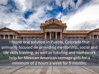 I found one solution in Pueblo, Colorado that
primarily focused on providing mentorship, social and
life skills training, as well as tutoring and homework
help for Mexican American teenage girls for a
minimum of 2 hours a week for 9 months.
 