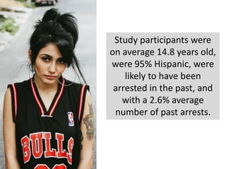 Study participants were
on average 14.8 years old,
were 95% Hispanic, were
likely to have been
arrested in the past, and
with a 2.6% average
number of past arrests.
 