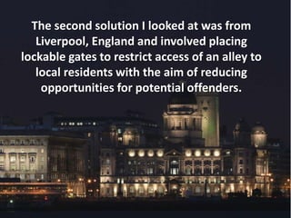 The second solution I looked at was from
Liverpool, England and involved placing
lockable gates to restrict access of an alley to
local residents with the aim of reducing
opportunities for potential offenders.
 