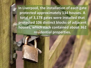 In Liverpool, the installation of each gate
protected approximately 134 houses. A
total of 3,178 gates were installed that
protected 106 distinct blocks of adjacent
houses, which each contained about 362
residential properties.
 