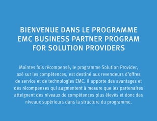 Maintes fois récompensé, le programme Solution Provider,
axé sur les compétences, est destiné aux revendeurs d’offres
de service et de technologies EMC. Il apporte des avantages et
des récompenses qui augmentent à mesure que les partenaires
atteignent des niveaux de compétences plus élevés et donc des
niveaux supérieurs dans la structure du programme.
BIENVENUE DANS LE PROGRAMME
EMC BUSINESS PARTNER PROGRAM
FOR SOLUTION PROVIDERS
 