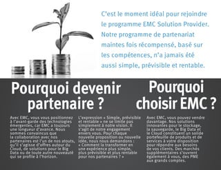 C’est le moment idéal pour rejoindre
le programme EMC Solution Provider.
Notre programme de partenariat
maintes fois récompensé, basé sur
les compétences, n’a jamais été
aussi simple, prévisible et rentable.
Avec EMC, vous vous positionnez
à l’avant-garde des technologies
émergentes, car EMC a toujours
une longueur d’avance. Nous
sommes convaincus que
la collaboration avec nos
partenaires est l’un de nos atouts,
qu’il s’agisse d’offres autour du
Cloud, de solutions pour le Big
Data ou de toute autre nouveauté
qui se profile à l’horizon.
L’expression « Simple, prévisible
et rentable » ne se limite pas
simplement à notre vision. Il
s’agit de notre engagement
envers vous. Pour chaque
nouvelle proposition ou nouvelle
idée, nous nous demandons :
« Comment la transformer en
une expérience plus simple,
plus prévisible et plus rentable
pour nos partenaires ? »
Avec EMC, vous pouvez vendre
davantage. Nos solutions
innovantes pour le stockage,
la sauvegarde, le Big Data et
le Cloud constituent un solide
portefeuille de produits et de
services à votre disposition
pour répondre aux besoins
de vos clients. Des marchés
supplémentaires s’ouvrent
également à vous, des PME
aux grands comptes.
Pourquoi
choisir EMC ?
Pourquoi devenir
partenaire ?
 