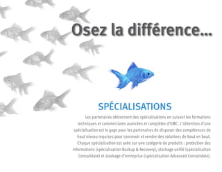 SPÉCIALISATIONS
Les partenaires obtiennent des spécialisations en suivant les formations
techniques et commerciales avancées et complètes d’EMC. L’obtention d’une
spécialisation est le gage pour les partenaires de disposer des compétences de
haut niveau requises pour concevoir et vendre des solutions de bout en bout.
Chaque spécialisation est axée sur une catégorie de produits : protection des
informations (spécialisation Backup & Recovery), stockage unifié (spécialisation
Consolidate) et stockage d’entreprise (spécialisation Advanced Consolidate).
Osez la différence…
 