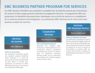 EMC BUSINESS PARTNER PROGRAM FOR SERVICES
Les EMC Solution Providers qui souhaitent compléter leur activité de revente par la fourniture
de services à forte marge peuvent rejoindre le programme Services. Ce programme offre aux
partenaires la flexibilité nécessaire pour développer une activité de services en complément
de la vente de solutions technologiques. Les partenaires EMC Services ont le choix entre trois
business models de services :
Services
de revente
EMC Delivered
SERVICES DE REVENTE
Les partenaires souhaitant vendre
des solutions peuvent bénéficier
d’une formation à la vente de
services,deconseilssurlepérimètre
de leurs offres, et d’outils pour
positionner et revendre les offres
EMC Global Services ou les services
d’un distributeur EMC agréé.
Cooperative
Services
Fourniture conjointe
EMC COOPERATIVE SERVICES
Associant les modèles EMC-
Delivered et Partner-Delivered, les
Cooperative Services permettent
aux partenaires de tirer le meilleur
parti de l’expertise technique
étendue d’EMC, tout en préservant
la propriété et le contrôle complets
de leur relation client.
Services
EMC Business Partner
Partner Delivered
SERVICES PARTNER-DELIVERED
Les partenaires souhaitant assurer le
rôle de conseiller privilégié auprès de
leurs clients peuvent développer leur
propreexpertisetechniqueenmatière
de support et de mise en œuvre de
technologies et solutions EMC par
le biais de formations certifiées, de
méthodologies éprouvées et d’outils
efficaces.
 