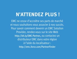 N’ATTENDEZ PLUS !
EMC ne cesse d’accroître ses parts de marché
et nous souhaitons vous associer à nos succès.
Pour savoir comment devenir un EMC Solution
Provider, rendez-vous sur le site Web
http://bit.ly/EMC-Partner, ou contactez un
distributeur EMC dans votre région
à l’aide du localisateur :
http://emc.force.com/PartnerFinder
 
