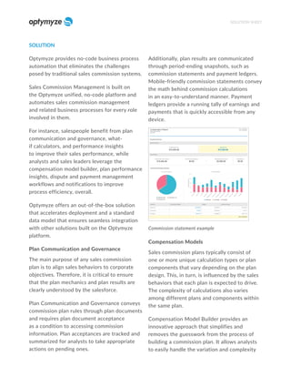 SOLUTION
Optymyze provides no-code business process
automation that eliminates the challenges
posed by traditional sales commission systems.
Sales Commission Management is built on
the Optymyze unified, no-code platform and
automates sales commission management
and related business processes for every role
involved in them.
For instance, salespeople benefit from plan
communication and governance, what-
if calculators, and performance insights
to improve their sales performance, while
analysts and sales leaders leverage the
compensation model builder, plan performance
insights, dispute and payment management
workflows and notifications to improve
process efficiency, overall.
Optymyze offers an out-of-the-box solution
that accelerates deployment and a standard
data model that ensures seamless integration
with other solutions built on the Optymyze
platform.
Plan Communication and Governance
The main purpose of any sales commission
plan is to align sales behaviors to corporate
objectives. Therefore, it is critical to ensure
that the plan mechanics and plan results are
clearly understood by the salesforce.
Plan Communication and Governance conveys
commission plan rules through plan documents
and requires plan document acceptance
as a condition to accessing commission
information. Plan acceptances are tracked and
summarized for analysts to take appropriate
actions on pending ones.
Additionally, plan results are communicated
through period-ending snapshots, such as
commission statements and payment ledgers.
Mobile-friendly commission statements convey
the math behind commission calculations
in an easy-to-understand manner. Payment
ledgers provide a running tally of earnings and
payments that is quickly accessible from any
device.
Commission statement example
Compensation Models
Sales commission plans typically consist of
one or more unique calculation types or plan
components that vary depending on the plan
design. This, in turn, is influenced by the sales
behaviors that each plan is expected to drive.
The complexity of calculations also varies
among different plans and components within
the same plan.
Compensation Model Builder provides an
innovative approach that simplifies and
removes the guesswork from the process of
building a commission plan. It allows analysts
to easily handle the variation and complexity
SOLUTION SHEET
 