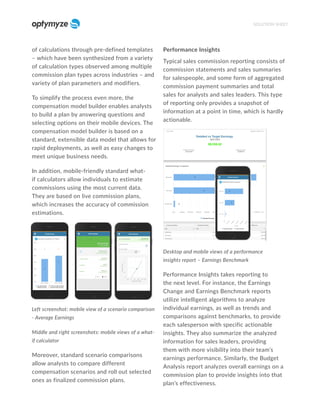 of calculations through pre-defined templates
– which have been synthesized from a variety
of calculation types observed among multiple
commission plan types across industries – and
variety of plan parameters and modifiers.
To simplify the process even more, the
compensation model builder enables analysts
to build a plan by answering questions and
selecting options on their mobile devices. The
compensation model builder is based on a
standard, extensible data model that allows for
rapid deployments, as well as easy changes to
meet unique business needs.
In addition, mobile-friendly standard what-
if calculators allow individuals to estimate
commissions using the most current data.
They are based on live commission plans,
which increases the accuracy of commission
estimations.
Left screenshot: mobile view of a scenario comparison
- Average Earnings
Middle and right screenshots: mobile views of a what-
if calculator
Moreover, standard scenario comparisons
allow analysts to compare different
compensation scenarios and roll out selected
ones as finalized commission plans.
Performance Insights
Typical sales commission reporting consists of
commission statements and sales summaries
for salespeople, and some form of aggregated
commission payment summaries and total
sales for analysts and sales leaders. This type
of reporting only provides a snapshot of
information at a point in time, which is hardly
actionable.
Desktop and mobile views of a performance
insights report – Earnings Benchmark
Performance Insights takes reporting to
the next level. For instance, the Earnings
Change and Earnings Benchmark reports
utilize intelligent algorithms to analyze
individual earnings, as well as trends and
comparisons against benchmarks, to provide
each salesperson with specific actionable
insights. They also summarize the analyzed
information for sales leaders, providing
them with more visibility into their team’s
earnings performance. Similarly, the Budget
Analysis report analyzes overall earnings on a
commission plan to provide insights into that
plan’s effectiveness.
SOLUTION SHEET
 