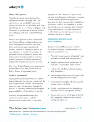 Dispute Management
Typically, any inquiries or disputes that
salespeople initiate regarding their sales
commissions are handled through email
communications. For organizations with large
salesforces, the sheer volume of disputes and
inquiries can become overwhelming, making
email a highly inefficient tool for handling
them.
Dispute Management enables salespeople
to initiate crediting and payment disputes
or to submit general inquiries and sends
them notifications upon resolution. It
enables analysts to review and resolve any
open disputes or inquiries. In addition, it
provides analysis of trends of dispute and
inquiry volumes and resolutions, enabling
collaboration with others to continuously
improve the dispute management process.
Moreover, Dispute Management gives access
to systematic audit trails, which allow for
better dispute process governance.
Payment Management
Paying error-free sales commissions on time
is key to keeping the salesforce motivated. To
ensure commission payment timeliness and
accuracy, many companies go through the
process of reviewing and then approving the
payments before releasing them to payroll.
Payment Management leverages the
commission plans created with the
compensation model builder to calculate
payments for the salesforce. It also utilizes
no-code workflows and notifications to enable
sales leaders to review and approve the
payments for their team members. In addition,
it provides analyses and reporting of overall
payment trends and threshold-based outliers
that enable analysts to quickly identify and
resolve discrepancies before payments are
approved and sent to payroll.
ACHIEVE THE BEST OUTCOMES
WITH OPTYMYZE
Sales Commission Management simplifies
the sales commission management process,
allowing organizations to:
• Promote transparency and salespeople’s trust
with plan communication and governance;
• Simplify commission plan building with an
innovative compensation model builder;
• Motivate the salesforce with individualized
what-if calculators;
• Improve sales and earnings performance with
individualized performance insights;
• Improve commission plan effectiveness with
plan performance insights;
• Resolve commission disputes faster with a
systematic dispute management process;
• Ensure accurate and timely payments with
workflows that streamline the payment
management process.
SOLUTION SHEET
Follow Optymyze:
Want to learn more? Visit optymyze.com
Optymyze provides a unified, no-code platform for enterprise sales performance management.
Why Optymyze Solutions Resources
 