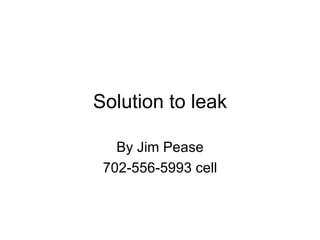 Solution to leak By Jim Pease 702-556-5993 cell 