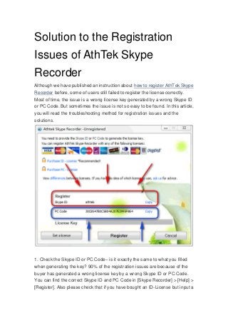 Solution to the Registration
Issues of AthTek Skype
Recorder
Although we have published an instruction about how to register AthTek Skype
Recorder before, some of users still failed to register the license correctly.
Most of time, the issue is a wrong license key generated by a wrong Skype ID
or PC Code. But sometimes the issue is not so easy to be found. In this article,
you will read the troubleshooting method for registration issues and the
solutions.
1. Check the Skype ID or PC Code– is it exactly the same to what you filled
when generating the key? 90% of the registration issues are because of the
buyer has generated a wrong license key by a wrong Skype ID or PC Code.
You can find the correct Skype ID and PC Code in [Skype Recorder] > [Help] >
[Register]. Also please check that if you have bought an ID-License but input a
 